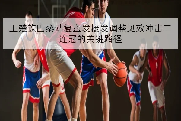 王楚钦巴黎站复盘发接发调整见效冲击三连冠的关键路径